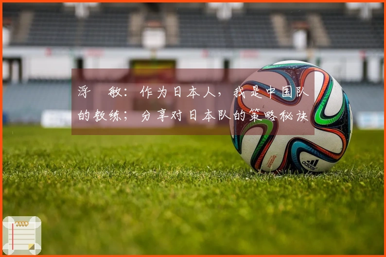 浮嶋敏：作为日本人，我是中国队的教练；分享对日本队的策略秘诀