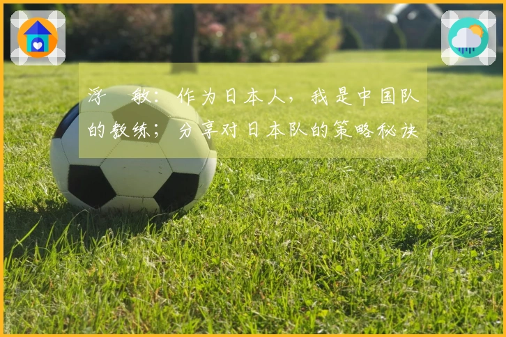 浮嶋敏：作为日本人，我是中国队的教练；分享对日本队的策略秘诀