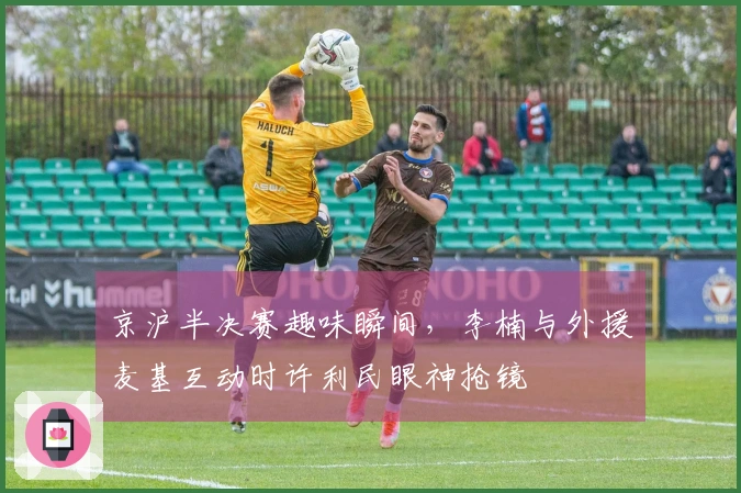 京沪半决赛趣味瞬间，李楠与外援麦基互动时许利民眼神抢镜