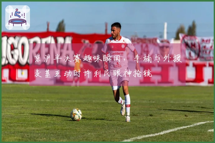 京沪半决赛趣味瞬间，李楠与外援麦基互动时许利民眼神抢镜